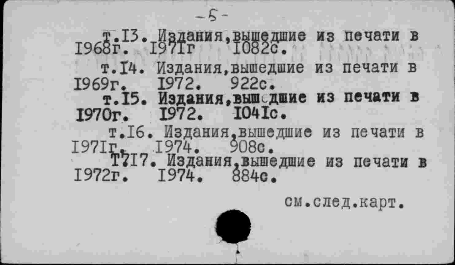 ﻿196?г13’19??гНИЯ,10^?сШИе И3 печати В
т.14. Издания,вышедшие из печати в 1969г.	1972.	922с.
т.15. Издания,вышидшие из печати в 1970г.	1972.	1041с.
т.16. Издания,вышедшие из печати в 1971г. 1974.	908с.
Т717. Издания,вышедшие из печати в 1972г.	1974.	884с.
см.след.карт